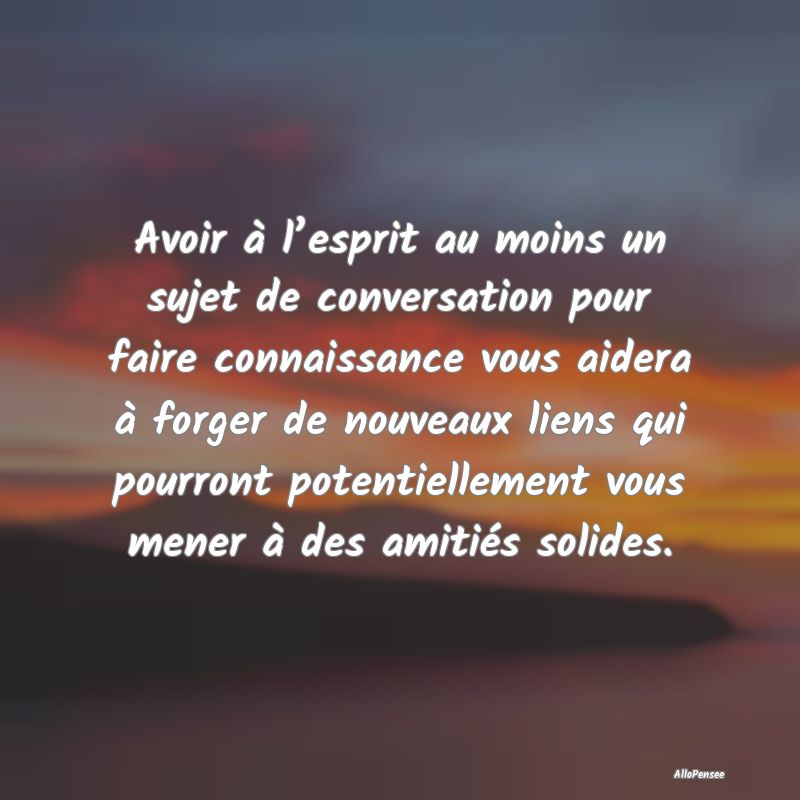 Avoir à l’esprit au moins un sujet de conversation pour faire connaissance vous aidera à forger de nouveaux liens qui pourront potentiellement vous mener à des amitiés solides.