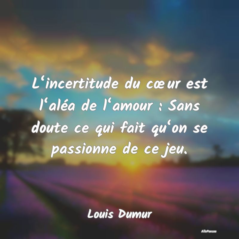 L‘incertitude du cœur est l‘aléa de l‘amour : Sans doute ce qui fait qu‘on se passionne de ce jeu.