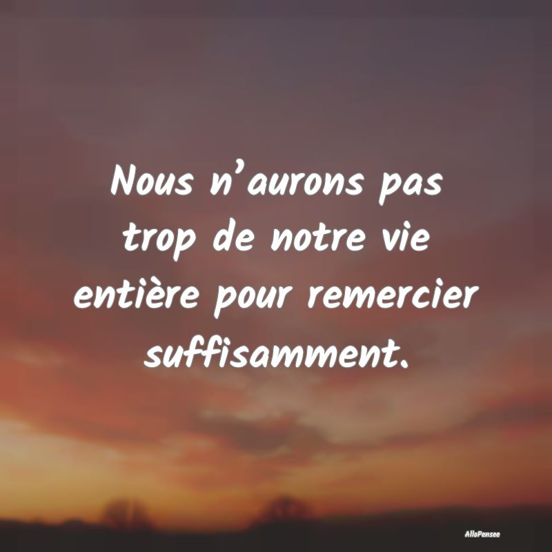 Nous n’aurons pas trop de notre vie entière pour remercier suffisamment.