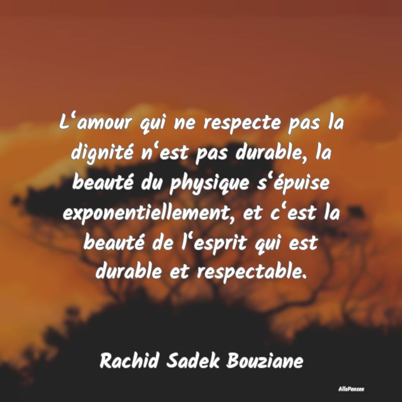 L‘amour qui ne respecte pas la dignité n‘est pas durable, la beauté du physique s‘épuise exponentiellement, et c‘est la beauté de l‘esprit qui est durable et respectable.