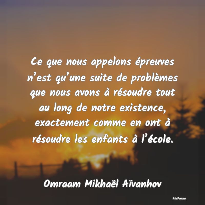 Ce que nous appelons épreuves n’est qu’une suite de problèmes que nous avons à résoudre tout au long de notre existence, exactement comme en ont à résoudre les enfants à l’école.