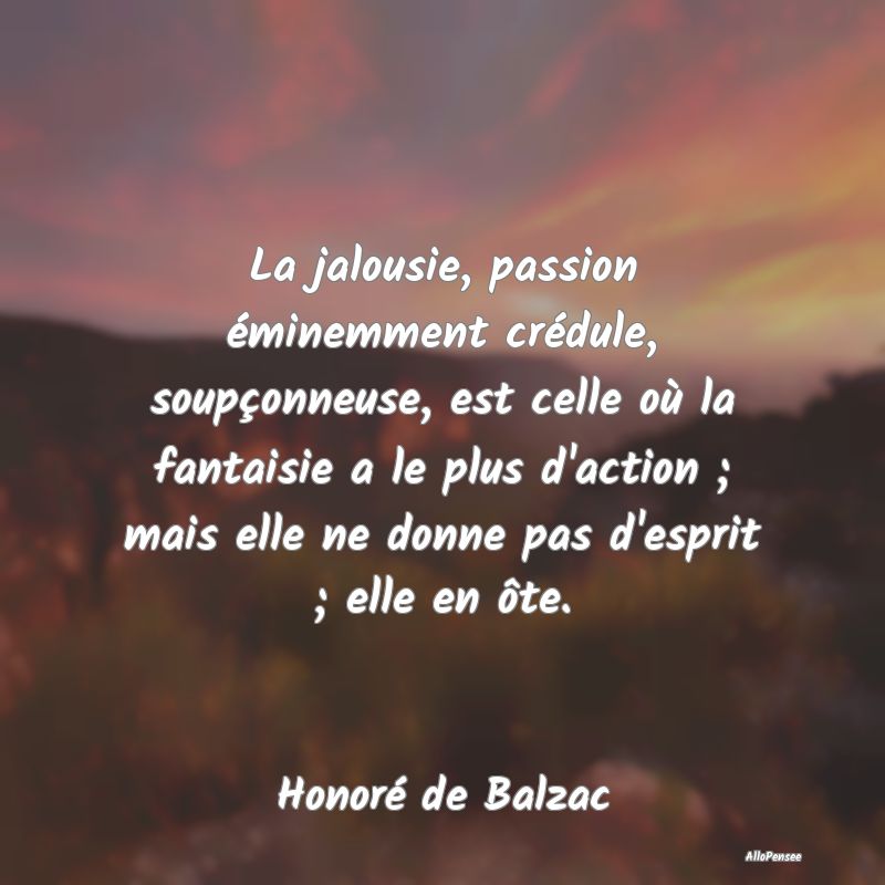 La jalousie, passion éminemment crédule, soupçonneuse, est celle où la fantaisie a le plus d