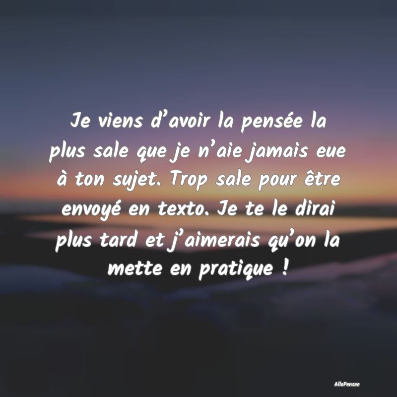 Je viens d’avoir la pensée la plus sale que je n’aie jamais eue à ton sujet. Trop sale pour être envoyé en texto. Je te le dirai plus tard et j’aimerais qu’on la mette en pratique !