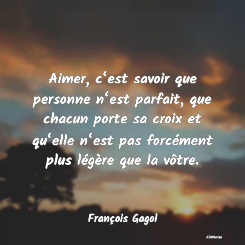 Aimer, c‘est savoir que personne n‘est parfait, que chacun porte sa croix et qu‘elle n‘est pas forcément plus légère que la vôtre.