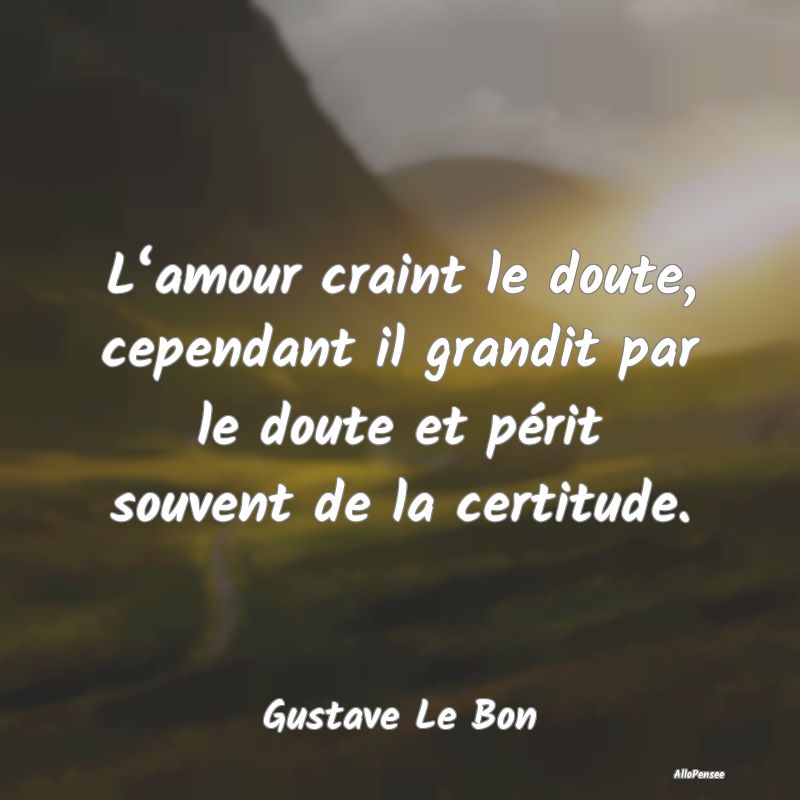 L‘amour craint le doute, cependant il grandit par le doute et périt souvent de la certitude.