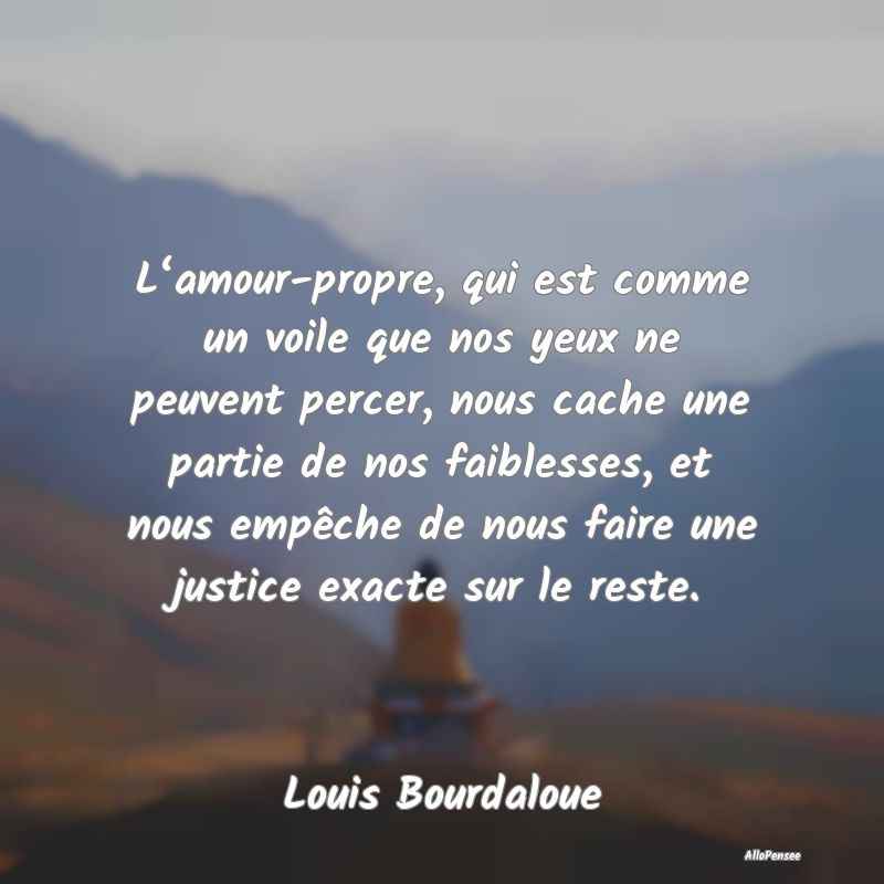 L‘amour-propre, qui est comme un voile que nos yeux ne peuvent percer, nous cache une partie de nos faiblesses, et nous empêche de nous faire une justice exacte sur le reste.