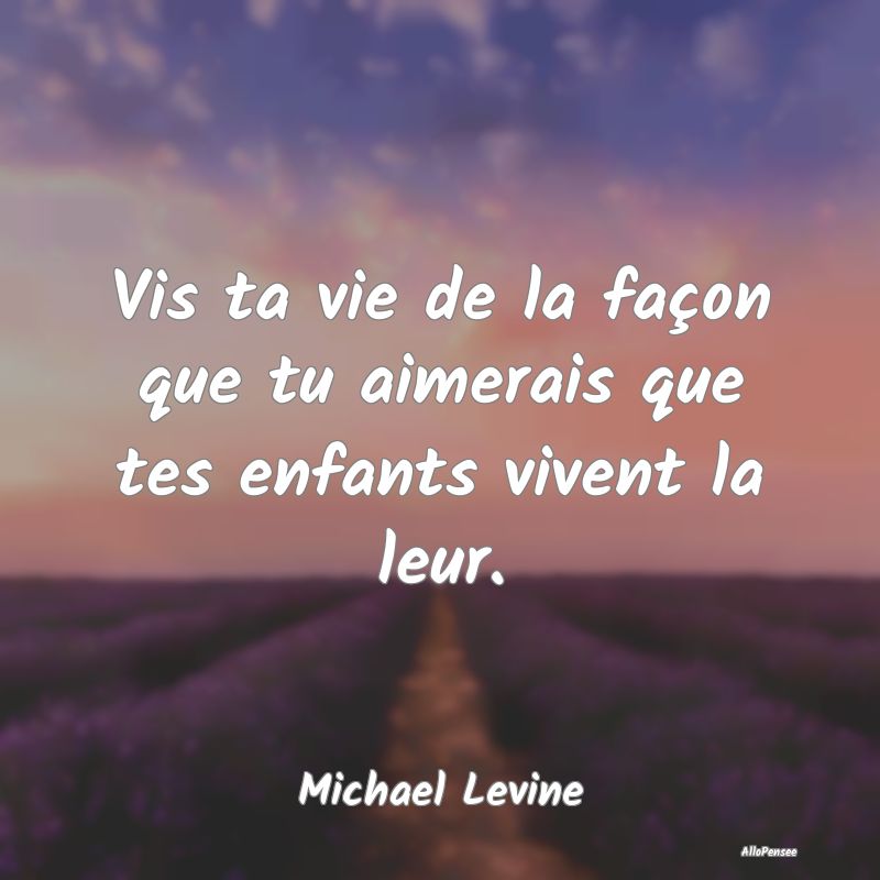 Vis ta vie de la façon que tu aimerais que tes enfants vivent la leur.