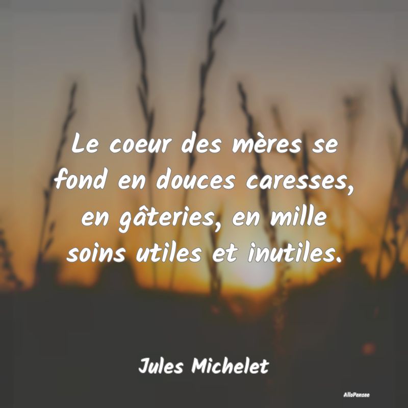 Le coeur des mères se fond en douces caresses, en gâteries, en mille soins utiles et inutiles.
