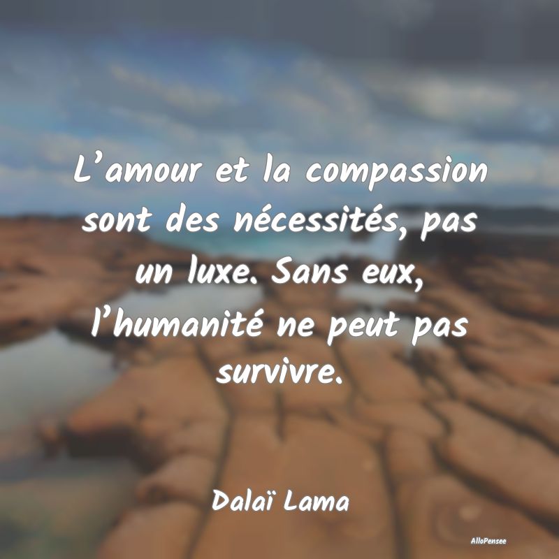 L’amour et la compassion sont des nécessités, pas un luxe. Sans eux, l’humanité ne peut pas survivre.