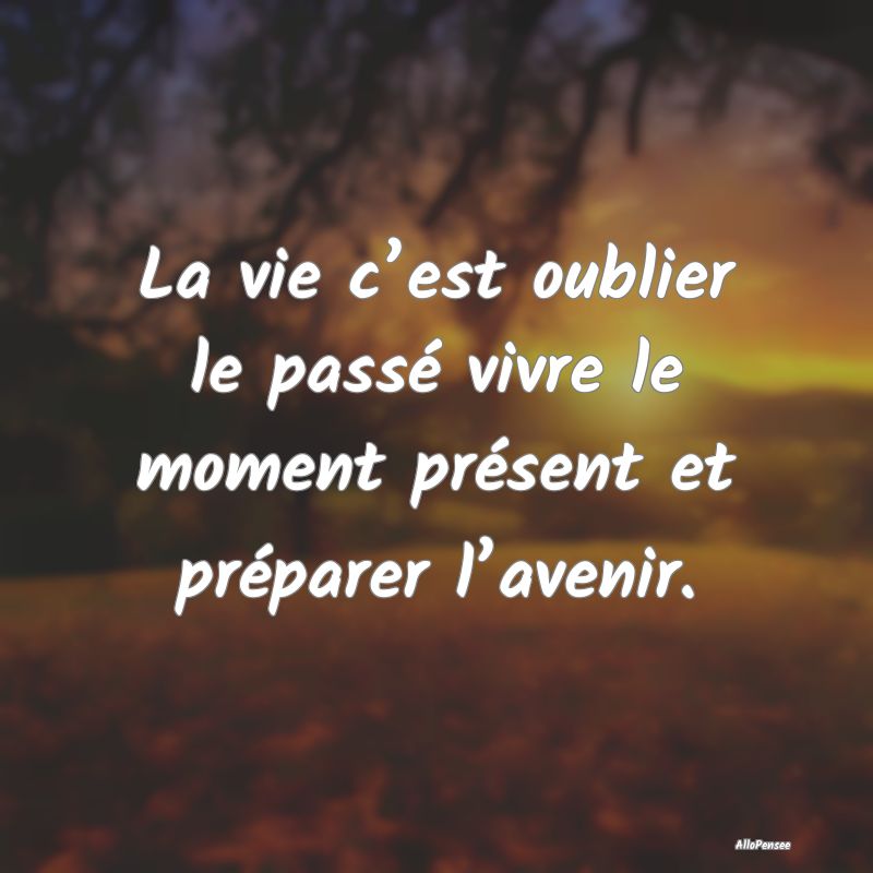 La vie c’est oublier le passé vivre le moment présent et préparer l’avenir.