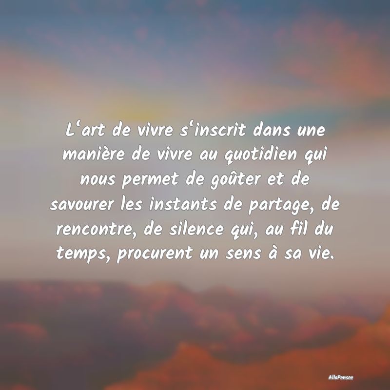 L‘art de vivre s‘inscrit dans une manière de vivre au quotidien qui nous permet de goûter et de savourer les instants de partage, de rencontre, de silence qui, au fil du temps, procurent un sens à sa vie.