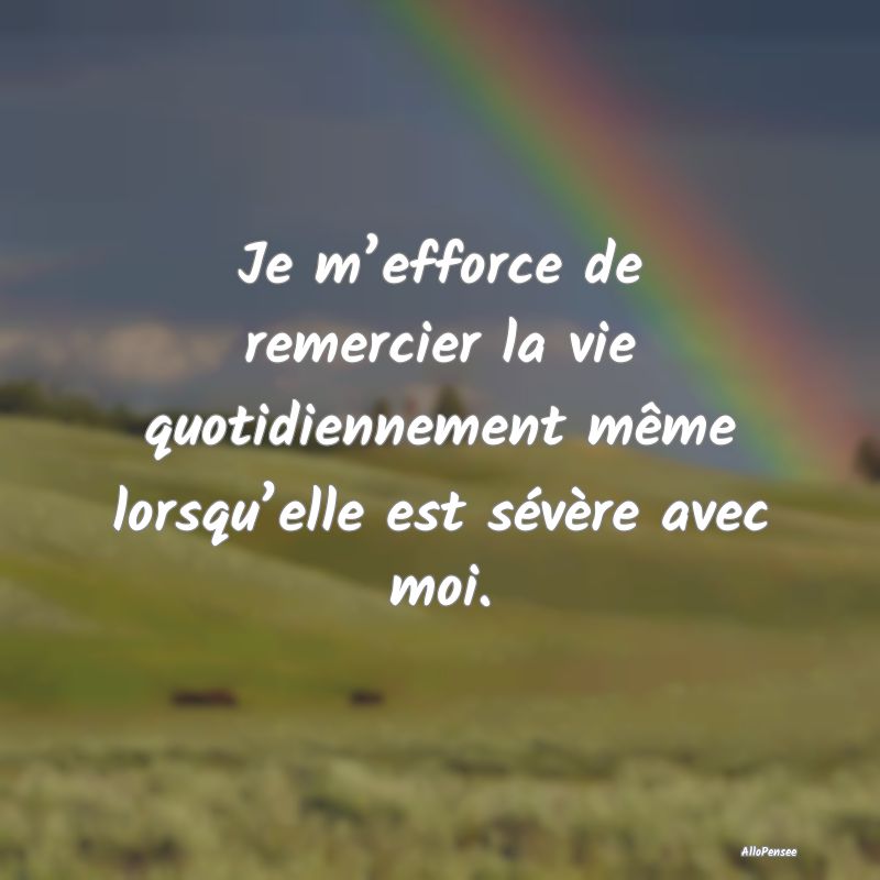 Je m’efforce de remercier la vie quotidiennement même lorsqu’elle est sévère avec moi.