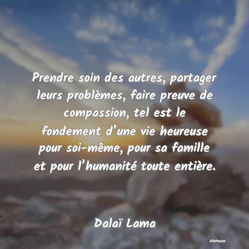 Prendre soin des autres, partager leurs problèmes, faire preuve de compassion, tel est le fondement d’une vie heureuse pour soi-même, pour sa famille et pour l’humanité toute entière.
