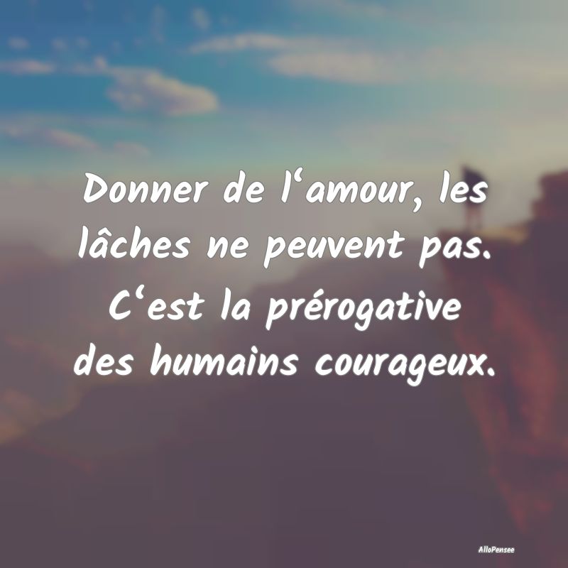 Donner de l‘amour, les lâches ne peuvent pas. C‘est la prérogative des humains courageux.