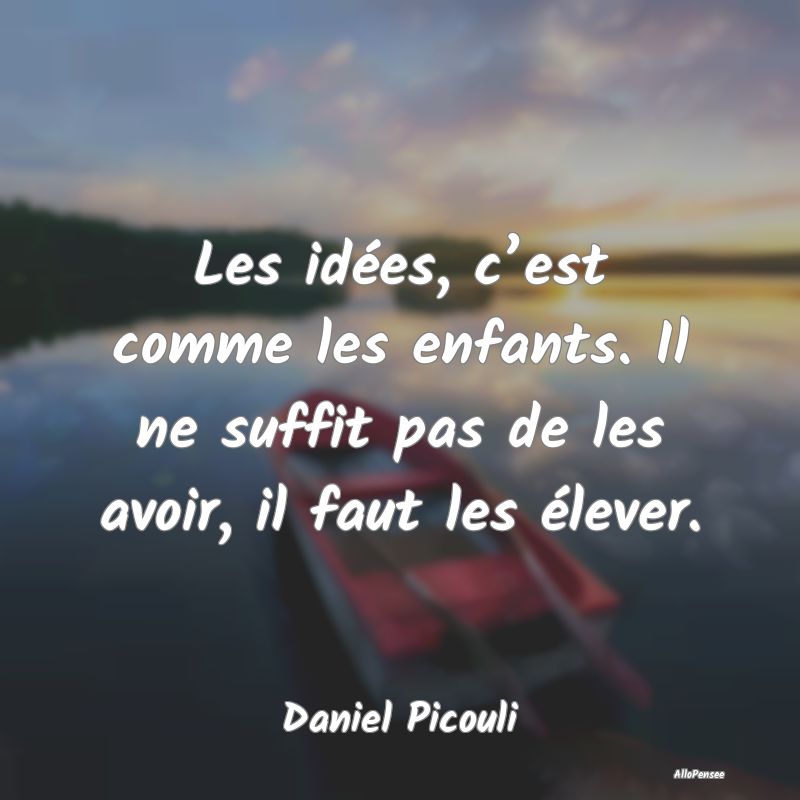 Les idées, c’est comme les enfants. Il ne suffit pas de les avoir, il faut les élever.