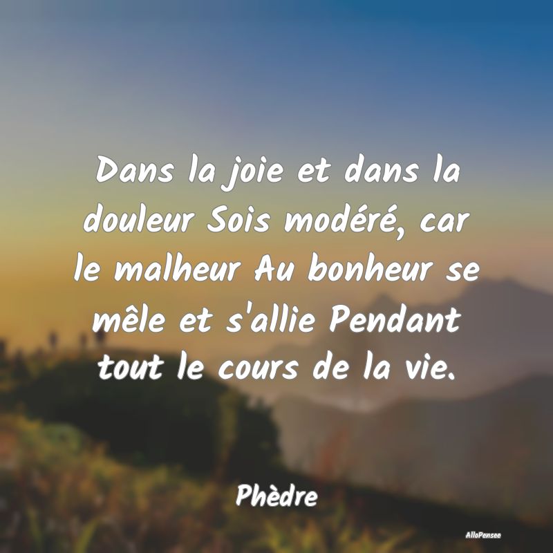 Dans la joie et dans la douleur Sois modéré, car le malheur Au bonheur se mêle et s