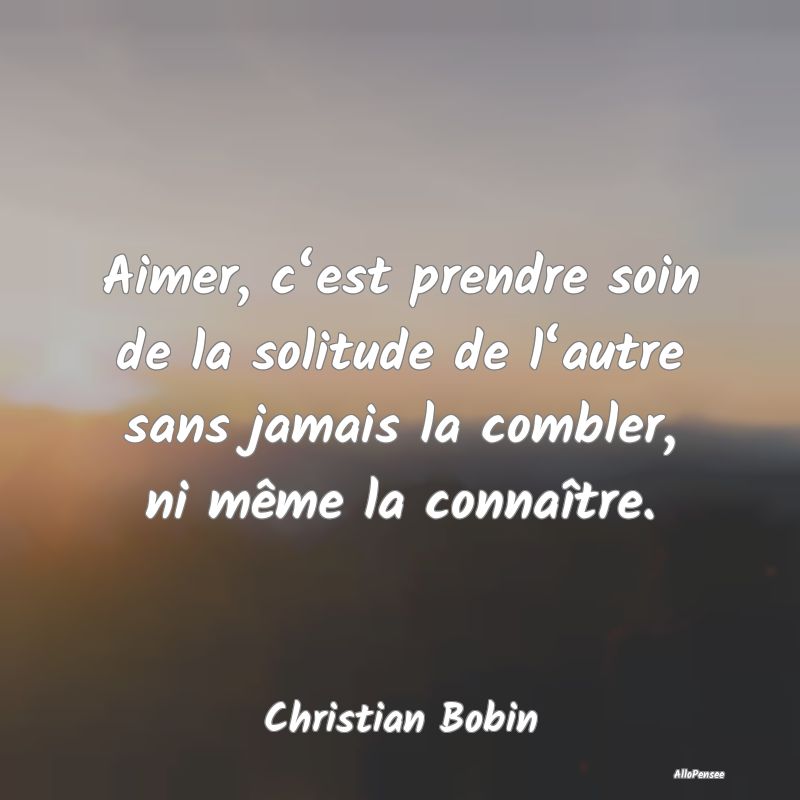 Aimer, c‘est prendre soin de la solitude de l‘autre sans jamais la combler, ni même la connaître.