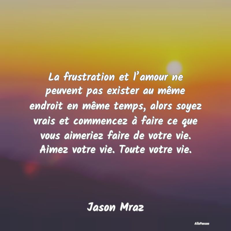 La frustration et l’amour ne peuvent pas exister au même endroit en même temps, alors soyez vrais et commencez à faire ce que vous aimeriez faire de votre vie. Aimez votre vie. Toute votre vie.