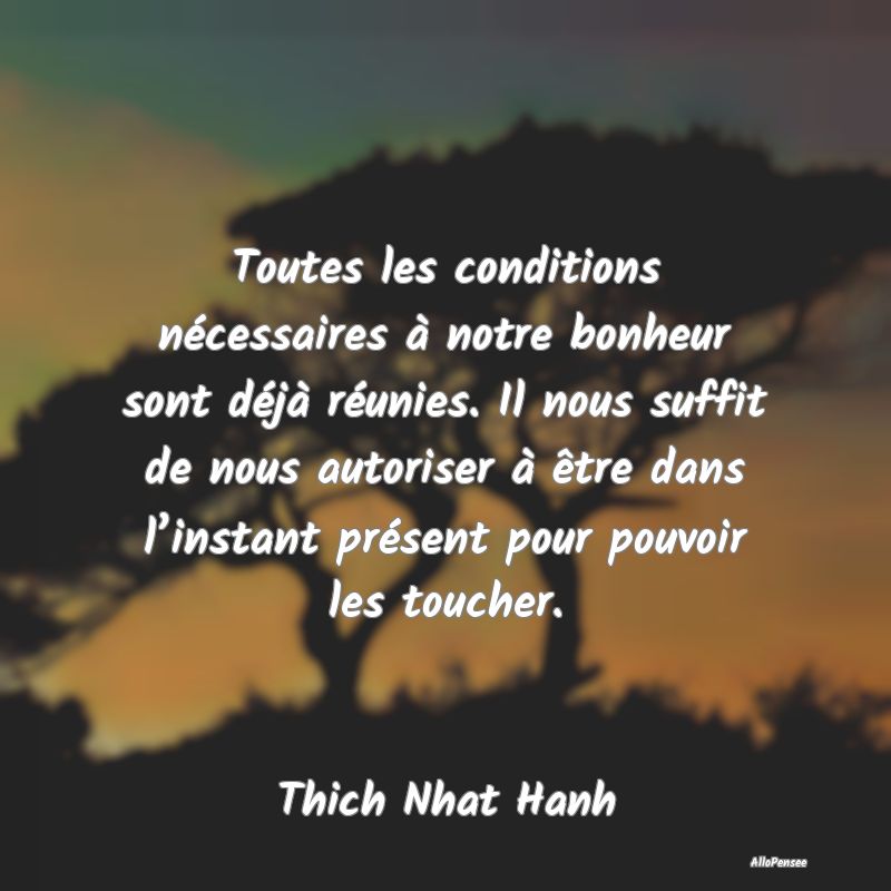 Toutes les conditions nécessaires à notre bonheur sont déjà réunies. Il nous suffit de nous autoriser à être dans l’instant présent pour pouvoir les toucher.