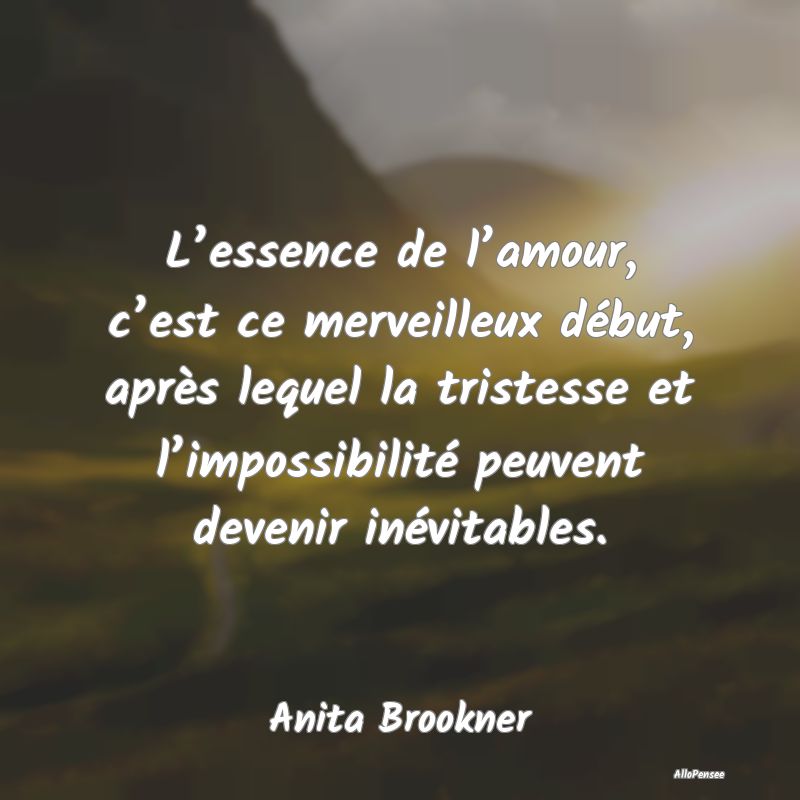 L’essence de l’amour, c’est ce merveilleux début, après lequel la tristesse et l’impossibilité peuvent devenir inévitables.