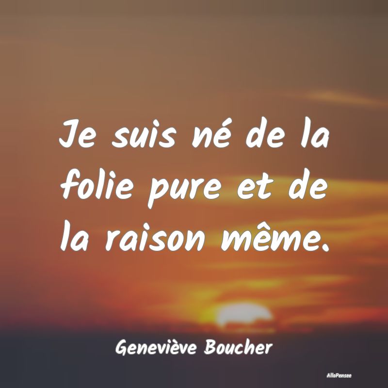 Je suis né de la folie pure et de la raison même.