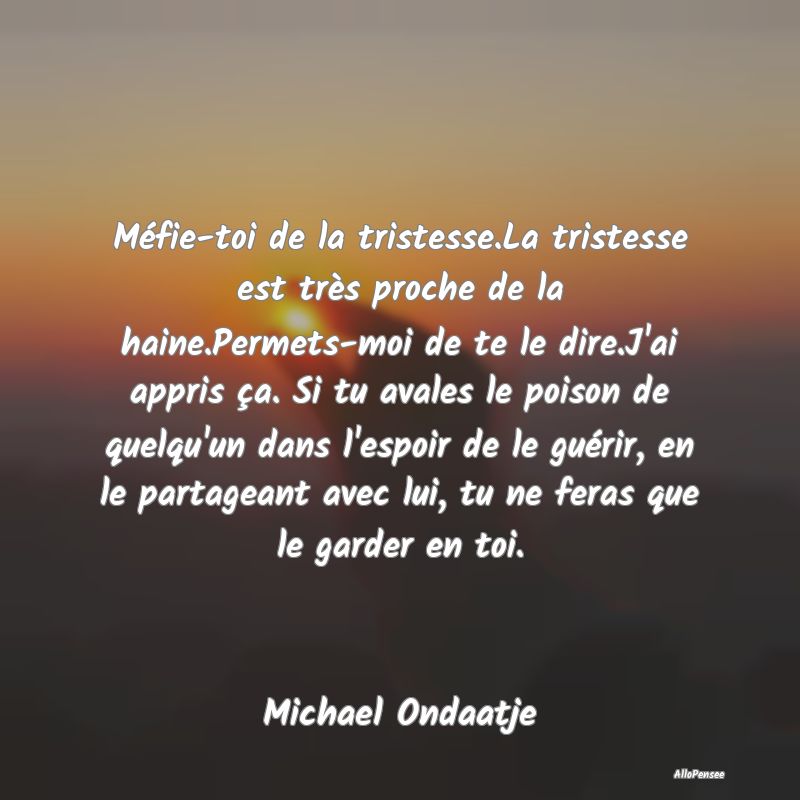 Méfie-toi de la tristesse.La tristesse est très proche de la haine.Permets-moi de te le dire.J