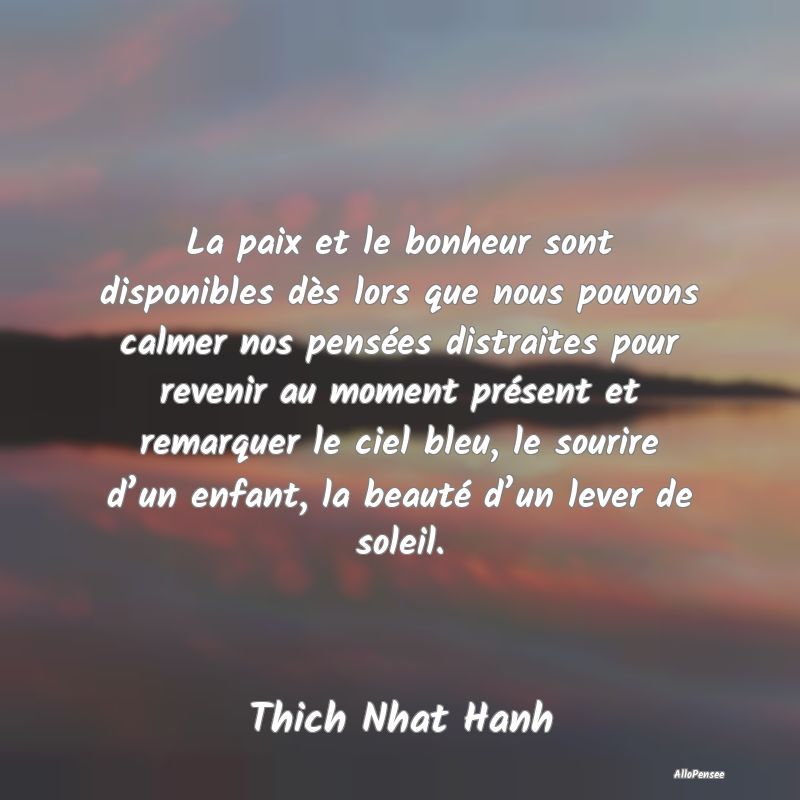 La paix et le bonheur sont disponibles dès lors que nous pouvons calmer nos pensées distraites pour revenir au moment présent et remarquer le ciel bleu, le sourire d’un enfant, la beauté d’un lever de soleil.