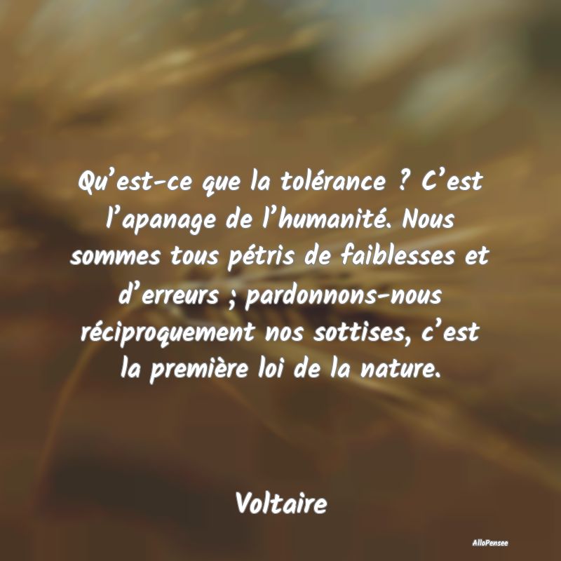 Qu’est-ce que la tolérance ? C’est l’apanage de l’humanité. Nous sommes tous pétris de faiblesses et d’erreurs ; pardonnons-nous réciproquement nos sottises, c’est la première loi de la nature.
