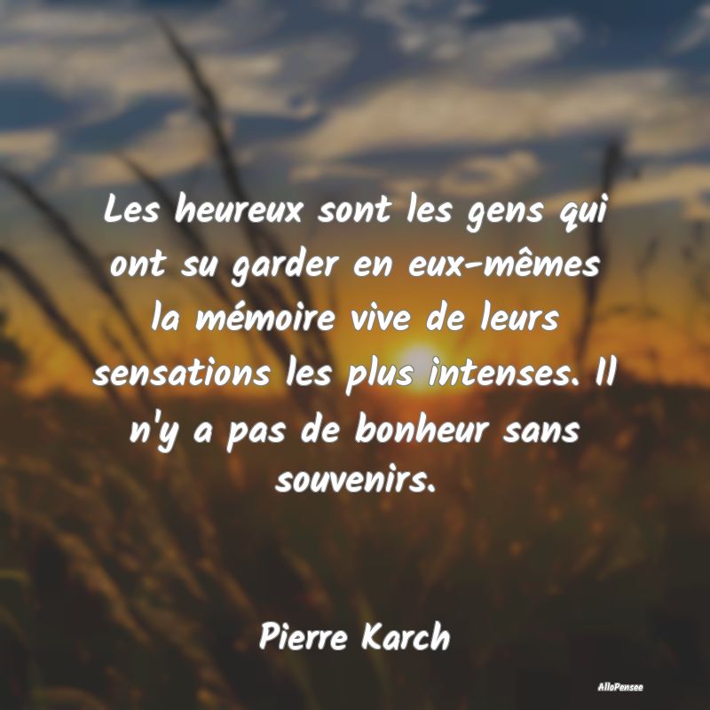 Les heureux sont les gens qui ont su garder en eux-mêmes la mémoire vive de leurs sensations les plus intenses. Il n