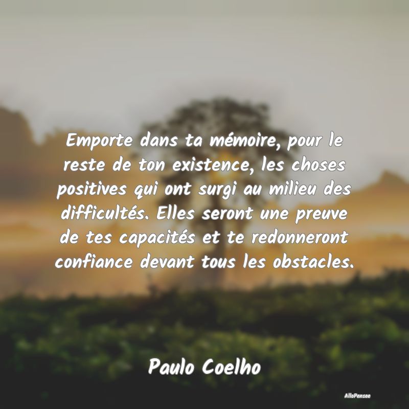 Emporte dans ta mémoire, pour le reste de ton existence, les choses positives qui ont surgi au milieu des difficultés. Elles seront une preuve de tes capacités et te redonneront confiance devant tous les obstacles.