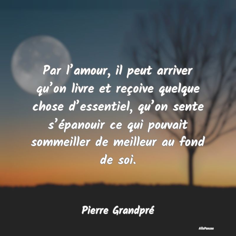 Par l’amour, il peut arriver qu’on livre et reçoive quelque chose d’essentiel, qu’on sente s’épanouir ce qui pouvait sommeiller de meilleur au fond de soi.