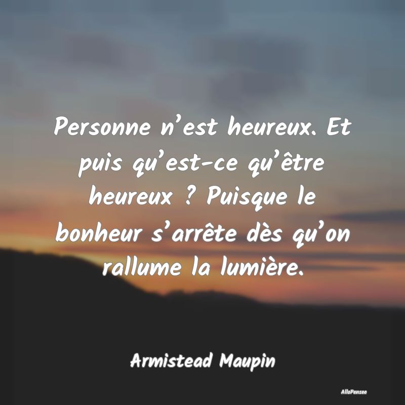 Personne n’est heureux. Et puis qu’est-ce qu’être heureux ? Puisque le bonheur s’arrête dès qu’on rallume la lumière.