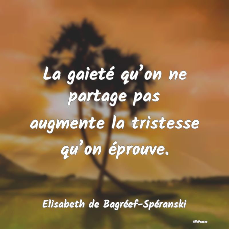 La gaieté qu’on ne partage pas augmente la tristesse qu’on éprouve.