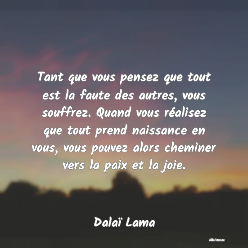 Tant que vous pensez que tout est la faute des autres, vous souffrez. Quand vous réalisez que tout prend naissance en vous, vous pouvez alors cheminer vers la paix et la joie.