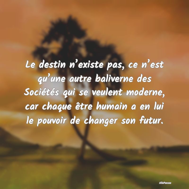 Le destin n’existe pas, ce n’est qu’une autre baliverne des Sociétés qui se veulent moderne, car chaque être humain a en lui le pouvoir de changer son futur.