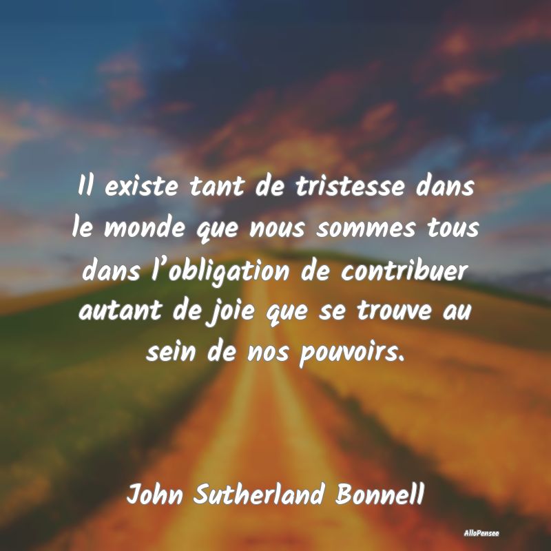 Il existe tant de tristesse dans le monde que nous sommes tous dans l’obligation de contribuer autant de joie que se trouve au sein de nos pouvoirs.