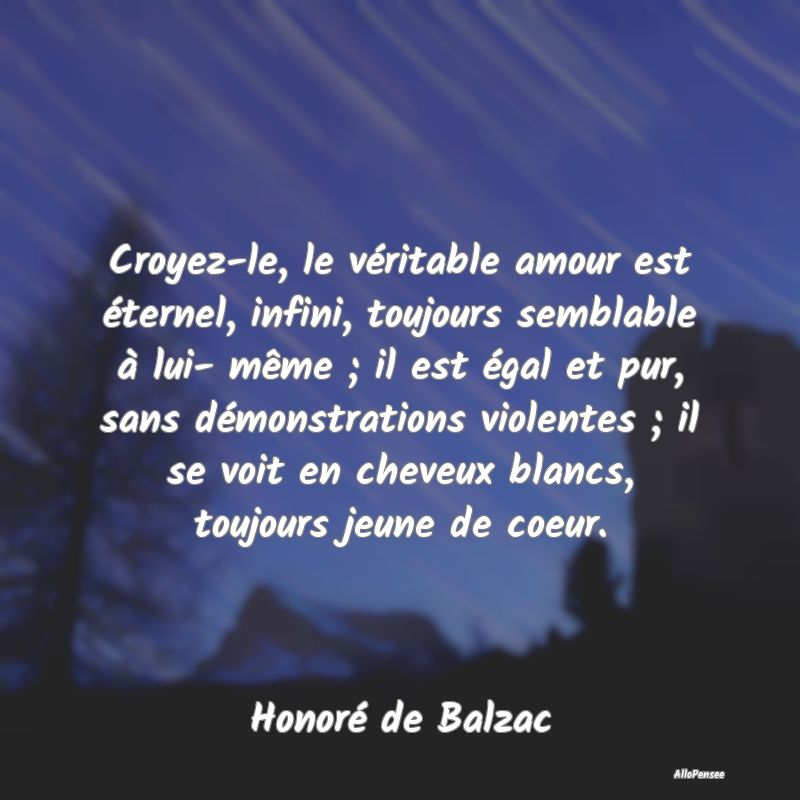 Croyez-le, le véritable amour est éternel, infini, toujours semblable à lui- même ; il est égal et pur, sans démonstrations violentes ; il se voit en cheveux blancs, toujours jeune de coeur.