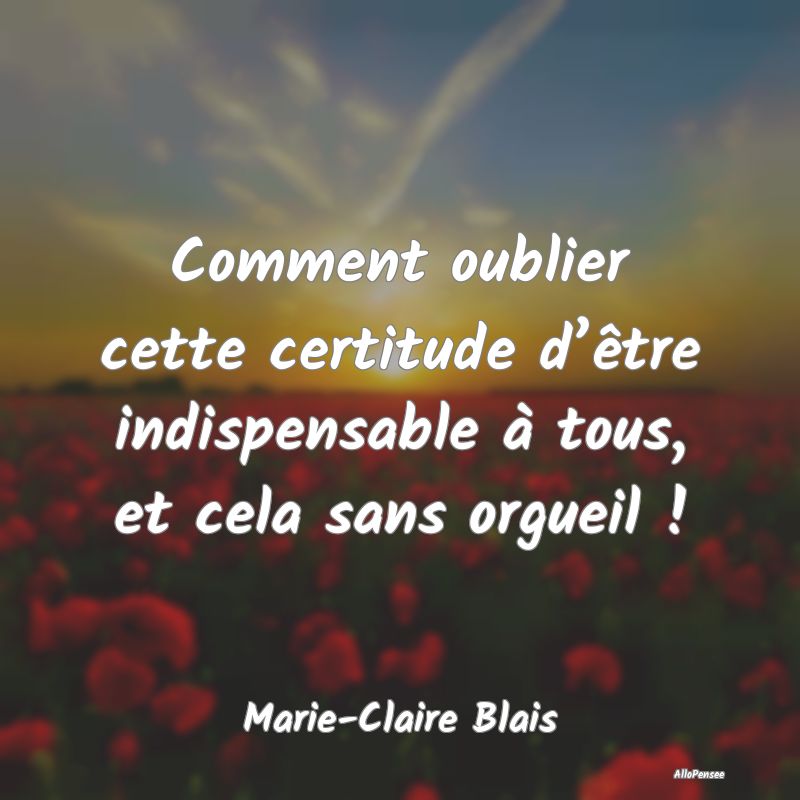 Comment oublier cette certitude d’être indispensable à tous, et cela sans orgueil !