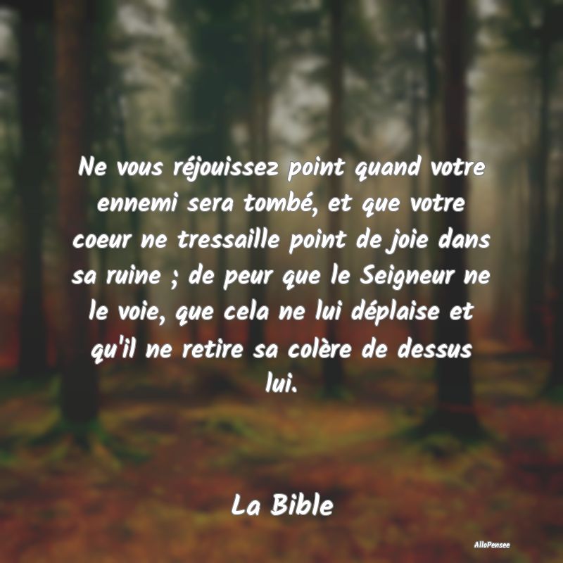 Ne vous réjouissez point quand votre ennemi sera tombé, et que votre coeur ne tressaille point de joie dans sa ruine ; de peur que le Seigneur ne le voie, que cela ne lui déplaise et qu