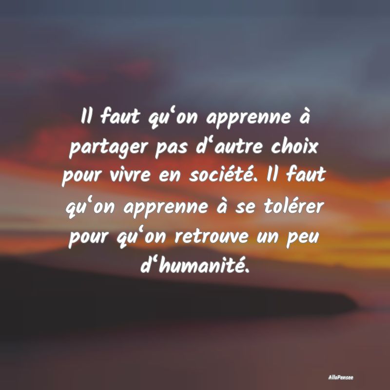 Il faut qu‘on apprenne à partager pas d‘autre choix pour vivre en société. Il faut qu‘on apprenne à se tolérer pour qu‘on retrouve un peu d‘humanité.