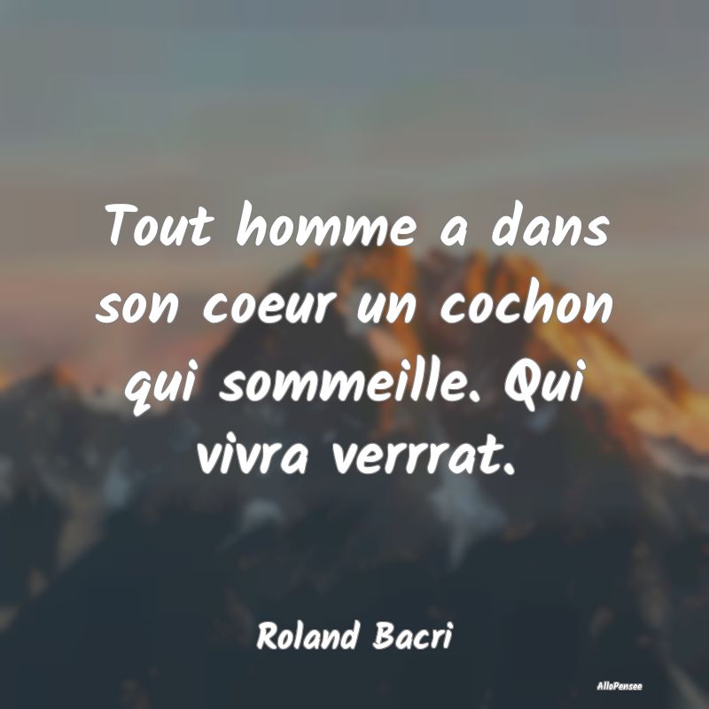 Tout homme a dans son coeur un cochon qui sommeille. Qui vivra verrrat.