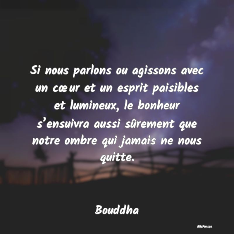 Si nous parlons ou agissons avec un cœur et un esprit paisibles et lumineux, le bonheur s’ensuivra aussi sûrement que notre ombre qui jamais ne nous quitte.