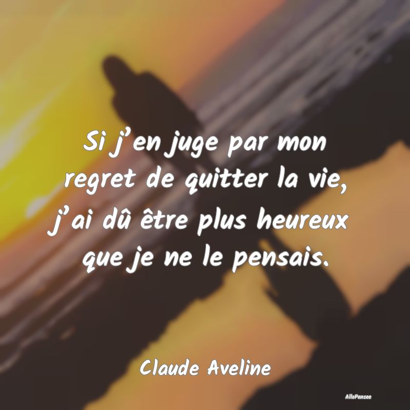 Si j’en juge par mon regret de quitter la vie, j’ai dû être plus heureux que je ne le pensais.