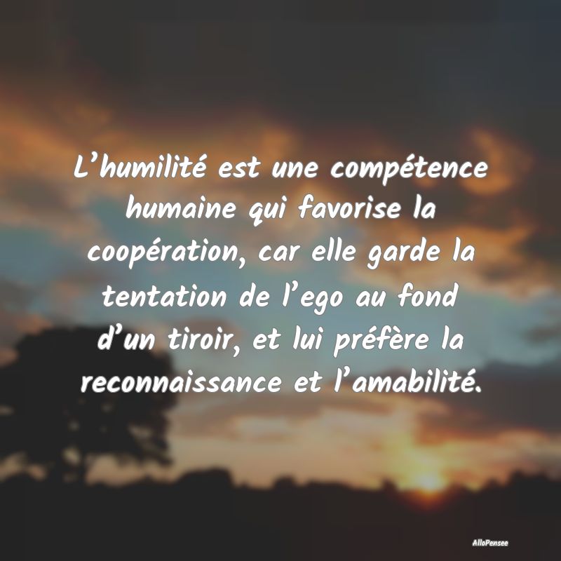 L’humilité est une compétence humaine qui favorise la coopération, car elle garde la tentation de l’ego au fond d’un tiroir, et lui préfère la reconnaissance et l’amabilité.