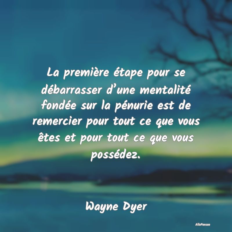 La première étape pour se débarrasser d’une mentalité fondée sur la pénurie est de remercier pour tout ce que vous êtes et pour tout ce que vous possédez.