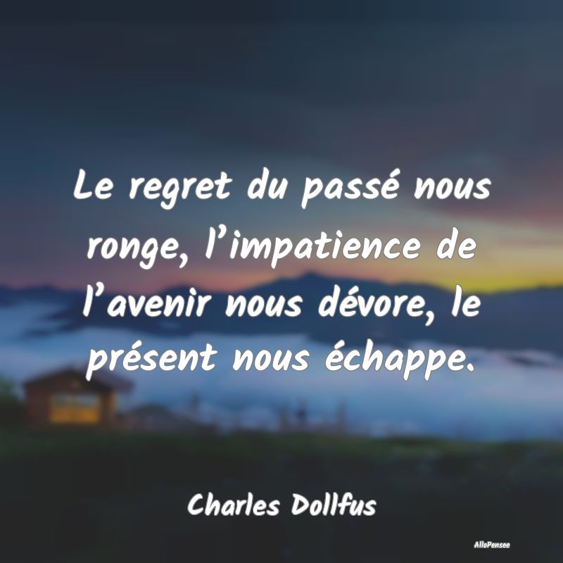 Le regret du passé nous ronge, l’impatience de l’avenir nous dévore, le présent nous échappe.