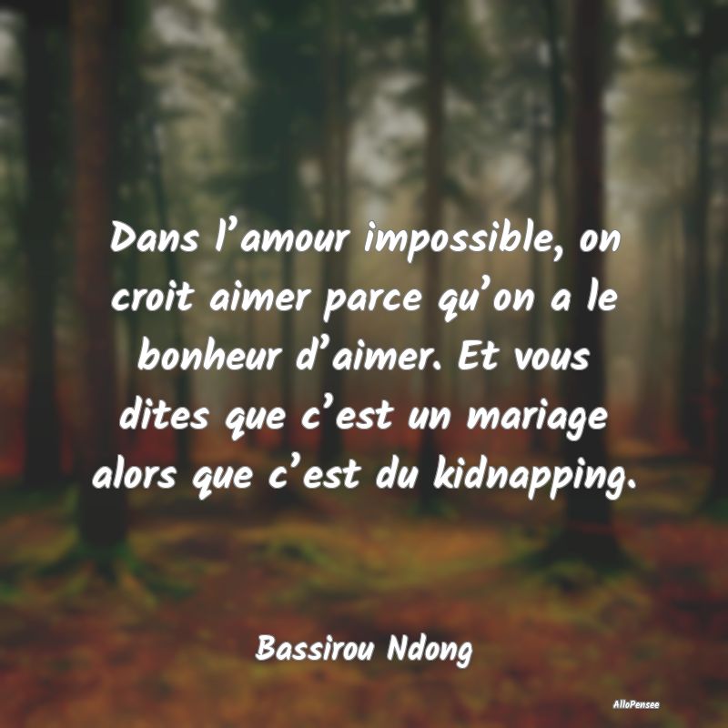 Dans l’amour impossible, on croit aimer parce qu’on a le bonheur d’aimer. Et vous dites que c’est un mariage alors que c’est du kidnapping.