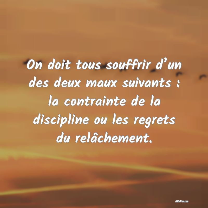 On doit tous souffrir d’un des deux maux suivants : la contrainte de la discipline ou les regrets du relâchement.