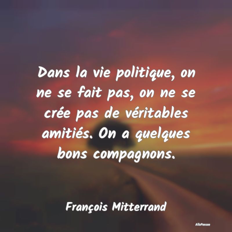 Dans la vie politique, on ne se fait pas, on ne se crée pas de véritables amitiés. On a quelques bons compagnons.