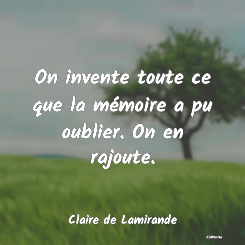 On invente toute ce que la mémoire a pu oublier. On en rajoute.